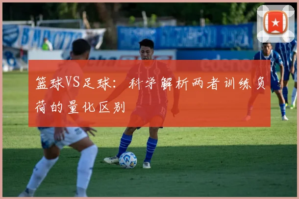 篮球VS足球：科学解析两者训练负荷的量化区别