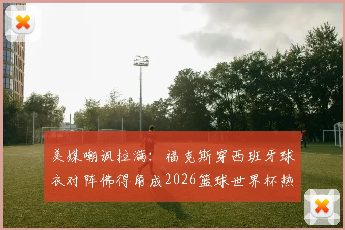 美媒嘲讽拉满：福克斯穿西班牙球衣对阵佛得角成2026篮球世界杯热议焦点，背后故事与争议解读