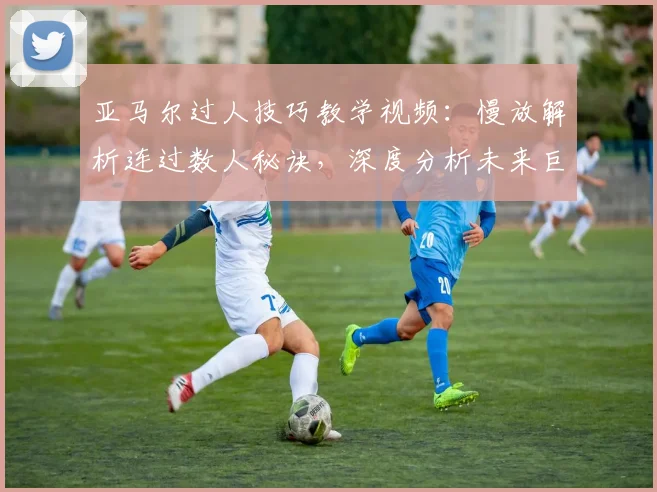 亚马尔过人技巧教学视频：慢放解析连过数人秘诀，深度分析未来巨星突破数据