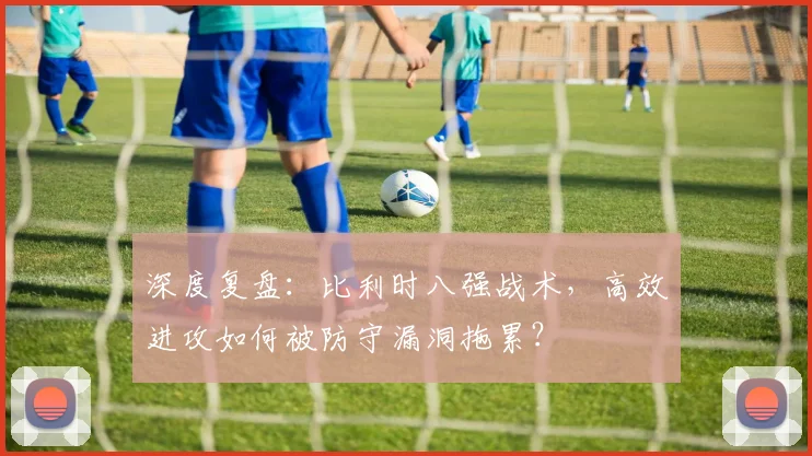 深度复盘：比利时八强战术，高效进攻如何被防守漏洞拖累？