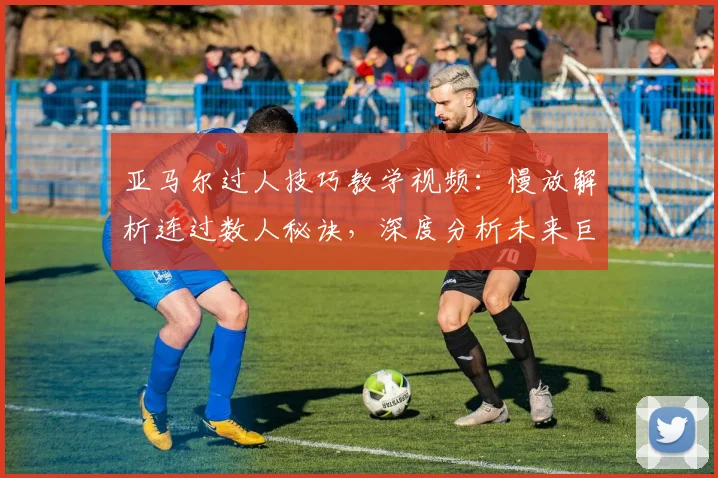 亚马尔过人技巧教学视频：慢放解析连过数人秘诀，深度分析未来巨星突破数据