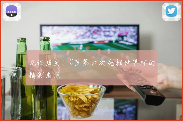 见证历史！C罗第六次亮相世界杯的精彩看点