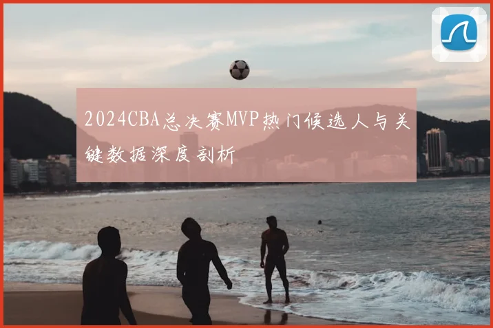 2024CBA总决赛MVP热门候选人与关键数据深度剖析