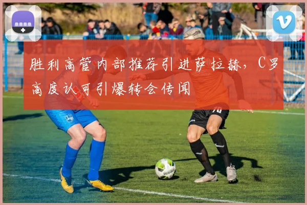 胜利高管内部推荐引进萨拉赫，C罗高度认可引爆转会传闻