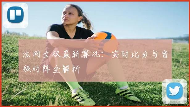法网女双最新赛况：实时比分与晋级对阵全解析