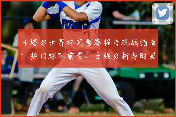 卡塔尔世界杯完整赛程与观战指南：热门球队前景、出线分析与时差换算