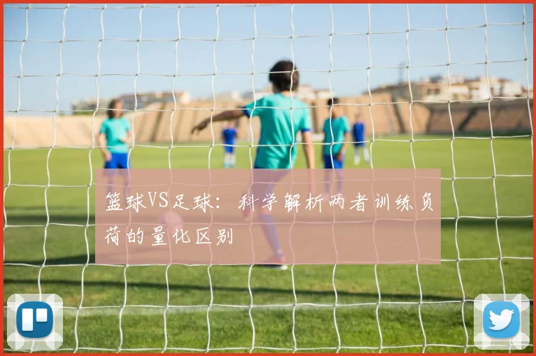篮球VS足球：科学解析两者训练负荷的量化区别