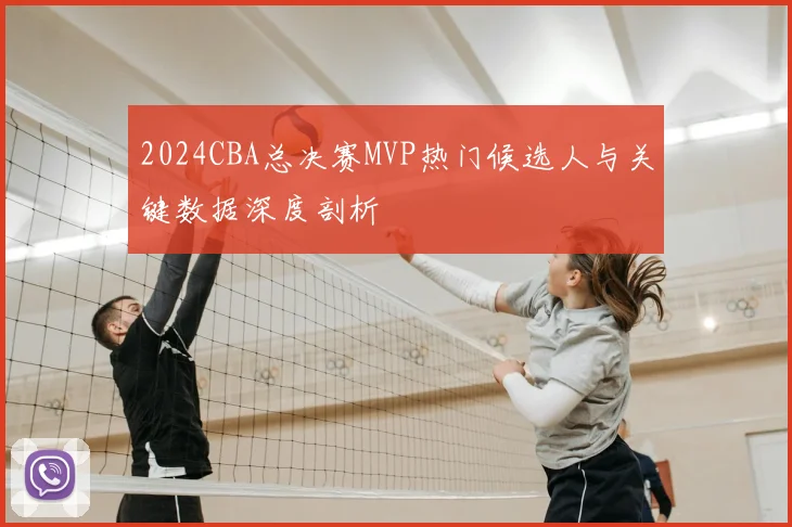 2024CBA总决赛MVP热门候选人与关键数据深度剖析