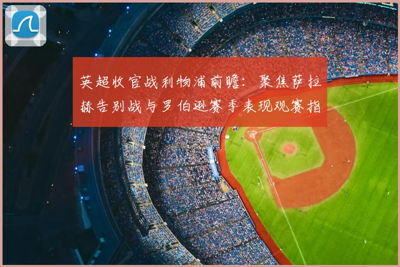 英超收官战利物浦前瞻：聚焦萨拉赫告别战与罗伯逊赛季表现观赛指南