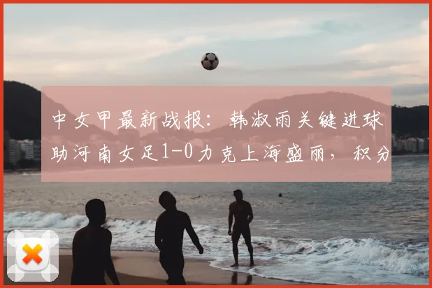 中女甲最新战报：韩淑雨关键进球助河南女足1-0力克上海盛丽，积分榜形势分析