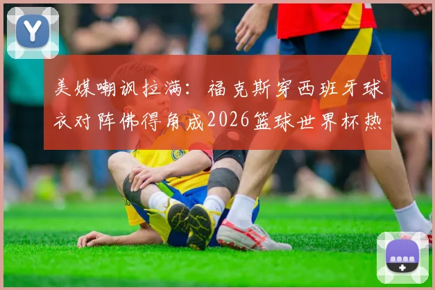 美媒嘲讽拉满：福克斯穿西班牙球衣对阵佛得角成2026篮球世界杯热议焦点，背后故事与争议解读