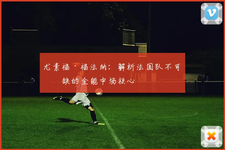 尤素福·福法纳:解析法国队不可或缺的全能中场核心