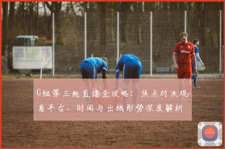 G组第三轮直播全攻略：焦点对决观看平台、时间与出线形势深度解析