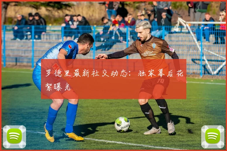 罗德里最新社交动态：独家幕后花絮曝光