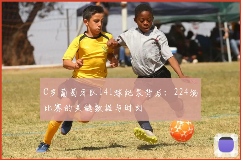 C罗葡萄牙队141球纪录背后：224场比赛的关键数据与时刻