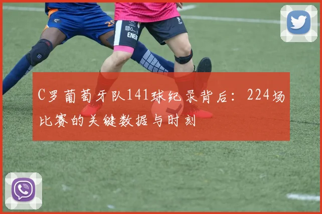 C罗葡萄牙队141球纪录背后:224场比赛的关键数据与时刻