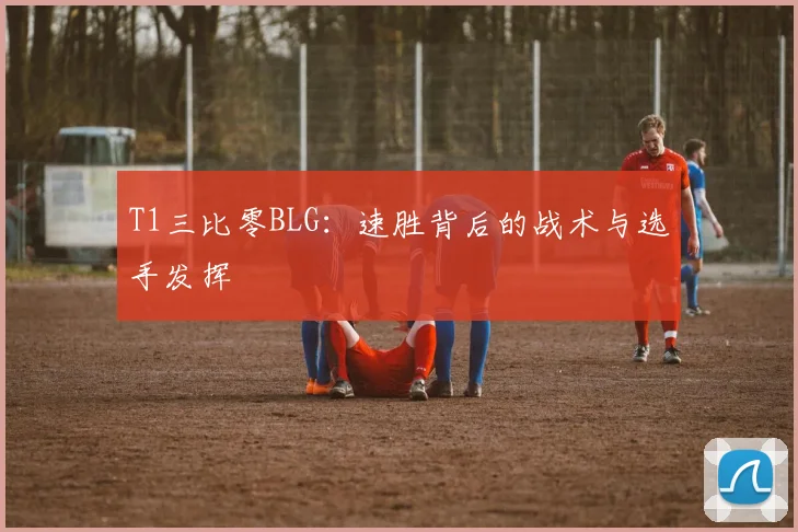 T1三比零BLG：速胜背后的战术与选手发挥